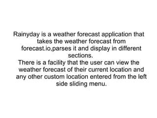 Rainyday is a weather forecast application that
takes the weather forecast from
forecast.io,parses it and display in different
sections.
There is a facility that the user can view the
weather forecast of their current location and
any other custom location entered from the left
side sliding menu.
 