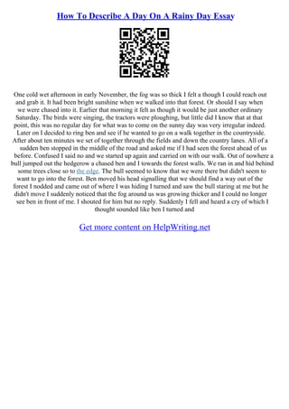 How To Describe A Day On A Rainy Day Essay
One cold wet afternoon in early November, the fog was so thick I felt a though I could reach out
and grab it. It had been bright sunshine when we walked into that forest. Or should I say when
we were chased into it. Earlier that morning it felt as though it would be just another ordinary
Saturday. The birds were singing, the tractors were ploughing, but little did I know that at that
point, this was no regular day for what was to come on the sunny day was very irregular indeed.
Later on I decided to ring ben and see if he wanted to go on a walk together in the countryside.
After about ten minutes we set of together through the fields and down the country lanes. All of a
sudden ben stopped in the middle of the road and asked me if I had seen the forest ahead of us
before. Confused I said no and we started up again and carried on with our walk. Out of nowhere a
bull jumped out the hedgerow a chased ben and I towards the forest walls. We ran in and hid behind
some trees close so to the edge. The bull seemed to know that we were there but didn't seem to
want to go into the forest. Ben moved his head signalling that we should find a way out of the
forest I nodded and came out of where I was hiding I turned and saw the bull staring at me but he
didn't move I suddenly noticed that the fog around us was growing thicker and I could no longer
see ben in front of me. I shouted for him but no reply. Suddenly I fell and heard a cry of which I
thought sounded like ben I turned and
Get more content on HelpWriting.net
 