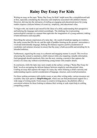 Rainy Day Essay For Kids
Writing an essay on the topic "Rainy Day Essay for Kids" might seem like a straightforward task
at first, especially considering the innocence and simplicity associated with children's themes.
However, delving into the intricacies of crafting an engaging and educational piece for young
readers requires a delicate balance of creativity, simplicity, and educational value.
To begin with, one needs to put oneself in the shoes of a child, understanding their perspective
and tailoring the language and content accordingly. The challenge lies in presenting
meteorological concepts in a manner that captivates the imagination of a young audience, making
it both informative and enjoyable.
Describing the sensory experiences of a rainy day - the sound of raindrops tapping on windows,
the earthy aroma that fills the air, and the sight of puddles forming on the ground - necessitates a
vivid and child-friendly language. Striking this balance requires careful consideration of
vocabulary and sentence structure to ensure that the essay is both accessible and enriching for its
intended audience.
Furthermore, organizing the essay in a coherent and engaging manner is crucial. This involves
structuring the content to maintain a child's interest while also imparting valuable information.
Each paragraph should seamlessly flow into the next, creating a narrative that captures the
essence of a rainy day without overwhelming young minds with complex details.
In conclusion, while the topic may seem simple on the surface, writing a "Rainy Day Essay for
Kids" involves navigating the delicate balance between simplicity and educational value.
Crafting an essay that captures the magic of a rainy day while fostering a child's curiosity and
understanding requires careful consideration of language, structure, and overall presentation.
For those seeking assistance with similar essays or any other writing tasks, various resources are
available. One such option is HelpWriting.net, where one can find professional support for a
wide range of writing needs. From essays to creative writing pieces, the platform offers a
convenient solution for those looking to enhance their writing or seek expert help in crafting
compelling content.
Rainy Day Essay For Kids Rainy Day Essay For Kids
 