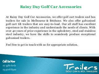 Call Us Now
07 3382 6062
03 9728 8300
At Rainy Day Golf Car Accessories, we offer golf cart trailers and box
trailers for sale in Melbourne & Brisbane. We also offer galvanised
golf cart tilt trailers that are easy-to-load. Our all staff has excellent
experience in the industry and understands the needs of clients. With
over 40 years of prior experience in the upholstery, steel and stainless
steel industry, we have the skills to seamlessly produce exceptional
galvanised trailers.
Feel free to get in touch with us for appropriate solution.
Rainy Day Golf Car Accessories
 