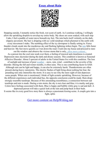 Essay about Rain
Stepping outside, I instantly notice the fresh, wet scent of earth. As I continue walking, I willingly
allow the sprinkling droplets to envelop my entire body. My shoes are soon soaked; with each step
I take, I feel a puddle of water move beneath my feet. The rain hurls itself violently on the dark,
slippery pavement. My hair is dripping with ice–cold raindrops which plummet to the earth with
every movement I make. The numbing effect of the icy downpour is finally setting in. Fierce
thunder clouds sneak into the murderous sky and flashing lightning strikes begin. The rain falls faster
and heavier. My feet move quickly as I run down the road. I rush into my house and proceed to stare
out the window and observe the vicious storm that is only...show more content...
As a person lets the cool rain wash over them, a feeling of renewal and cleanliness is created.
Depression rates skyrocket during the dark and dreary seasons. This condition is known as Seasonal
Affective Disorder. About 5–percent of adults in the United States live with this condition. The loss
of sunlight and increase of poor weather – snow, rain, wind– contribute to the severity of the
disorder. During the fall and winter months, it often rains. This is one contributing factor to SAD.
Although rain can be light and happy, it can also be extremely harsh. Thunderstorms are often
present during heavy rainstorms. The electric flashes of light bring about nothing but fear; the
pounding rain only intensifies the storm. It is easy to see why the mere sight of rain depresses
some people. When rain is mentioned, I think of light ecstatic sprinkling. However, because of
the different experiences each individual has, the opposite conclusion could be made. Rain drops
strongly resemble teardrops. Because of this astounding resemblance, a connection between sad
teardrops and rain is made. During a rain storm, the sky is not clear and blue; it is murky and gray.
Colors have feelings associated with them. Blue is happy and bubbly while gray is sad and dull. A
depressed person will take a quick look at the rain and jump back in their beds.
It seems like in every good love story there is always a passionate kissing scene. A couple gets into a
fight, splits
Get more content on HelpWriting.net
 