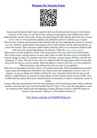 Reasons for Seasons Essay
Season and the planets, that's been a question that's has limited answers because of the limited
research. In this essay we will discuss the common misconceptions that students have when
understand the seasons of the earth, Along with identifying the other planets and if they have season
or not. Also we will explain the aphelion, the perihelion and how it affects planet seasons.
There are few common misconceptions that students think are true regarding the reasons for seasons
on earth. Students usually believe that because of the earth's distance and its orbits around the sun
causes the seasons. That is because students believe that the earth is in an elongated elliptical path
that causes the season depending on the distance. When all...show more content...
When mars is ion the perihelion, which is the closest point to the sun; mars is at its fastest point.
This in turn creates varying seasons on mars, than it does on earth. On mars every six months the
seasons change on mars, for example winter lasts 146 days, summer lasting 199 days, and fall and
spring last 171 days. The sun its self is not on a elliptical orbit, the planet gets nearer towards and
away from the Sun as it moves around. When the planet is closest to the Sun it is at the perihelion.
When the planet is the farthest from the sun, then it is at aphelion
Jupiter has an atmospheric pressure which is 10x greater that earths. With atmospheric pressure that
great, causes the temperature from below the clouds causes the temperature to rise to a nice 70
degrees. As you go deeper into Jupiter reaching the core, it becomes hotter that the sun its self.
Saturn is simple because its seasons are long lasting, for fall in Saturn lasted 2 years in 2002. Also
in 2004 when the spacecraft Cassini started reached its destination to Saturn it started the season of
winter.
Uranus orbits the same distance from the sun consistently and has had long winters which could last
decades, when the sun's rays reach far latitudes that hit Uranus. This causes the atmosphere to start
an enormous storm which starts the beginning of spring. Because Uranus is tilted 98 degrees it
causes 21 year seasons. Neptune is a slow planet, because its
Get more content on HelpWriting.net
 