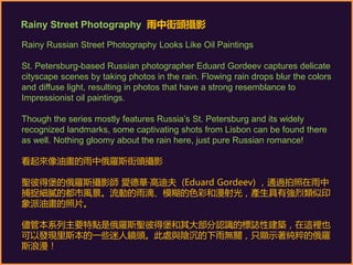 Rainy Russian Street Photography Looks Like Oil Paintings
St. Petersburg-based Russian photographer Eduard Gordeev captures delicate
cityscape scenes by taking photos in the rain. Flowing rain drops blur the colors
and diffuse light, resulting in photos that have a strong resemblance to
Impressionist oil paintings.
Though the series mostly features Russia’s St. Petersburg and its widely
recognized landmarks, some captivating shots from Lisbon can be found there
as well. Nothing gloomy about the rain here, just pure Russian romance!
看起來像油畫的雨中俄羅斯街頭攝影
聖彼得堡的俄羅斯攝影師 愛德華·高迪夫 (Eduard Gordeev) ,通過拍照在雨中
捕捉細膩的都市風景。流動的雨滴、模糊的色彩和漫射光,產生具有強烈類似印
象派油畫的照片。
儘管本系列主要特點是俄羅斯聖彼得堡和其大部分認識的標誌性建築,在這裡也
可以發現里斯本的一些迷人鏡頭。此處與陰沉的下雨無關,只顯示著純粹的俄羅
斯浪漫!
Rainy Street Photography 雨中街頭攝影