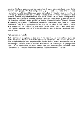semana. Qualquer pessoa pode ser submetida à doses compreendidas nesse limite
máximo, sem perigo. Um fato perigosíssimo, que se nota na quase totalidade dos
hospitais e consultórios médicos que fazem aplicações de raios X, é que os médicos e
técnicos que trabalham com os aparelhos de raios X não controlam as doses que êles
mesmos recebem enquanto trabalham. Pois, assim como a luz que incide numa parede e
se espalha por todas as as direções, os raios X também se espalham quando encontram
um obstáculo. Por causa disso, quando um técnico está manuseando o aparelho de raios
X para fazer aplicação em outra pessoa, êle também recebe certa dose de raios X que foi
espalhado. Êsses técnicos trabalham várias horas por dia, todos os dias, recebendo raios
X, e quando não são controlados, suas vidas correm perigo. Embora êles se protejam
com avental e luvas de chumbo, e óculos com vidro à base de chumbo, sempre recebem
alguma dose.
Aplicações dos raios X
Todos conhecem as aplicações dos raios X na medicina, em radiografias e curas de
certas moléstias. Mas êles têm muitas aplicações na técnica e na pesquisa em Física.
Eles muito contribuíram para o conhecimento da estrutura da matéria. Por meio de raios X
se conseguiu provar a estrutura reticular dos cristais. Em Mineralogia, a aplicação dos
raios X é tão intensa que foi criada dentro dela, uma especialização chamada “Ótica
Cristalográfica”, que trata das propriedades dos cristais reveladas por raios X.
 