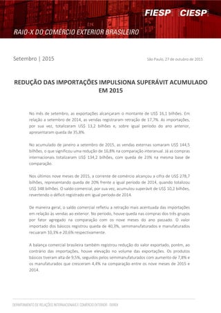 Setembro | 2015 São Paulo, 27 de outubro de 2015
REDUÇÃO DAS IMPORTAÇÕES IMPULSIONA SUPERÁVIT ACUMULADO
EM 2015
No mês de setembro, as exportações alcançaram o montante de US$ 16,1 bilhões. Em
relação a setembro de 2014, as vendas registraram retração de 17,7%. As importações,
por sua vez, totalizaram US$ 13,2 bilhões e, sobre igual período do ano anterior,
apresentaram queda de 35,8%.
No acumulado de janeiro a setembro de 2015, as vendas externas somaram US$ 144,5
bilhões, o que significou uma redução de 16,8% na comparação interanual. Já as compras
internacionais totalizaram US$ 134,2 bilhões, com queda de 23% na mesma base de
comparação.
Nos últimos nove meses de 2015, a corrente de comércio alcançou a cifra de US$ 278,7
bilhões, representando queda de 20% frente a igual período de 2014, quando totalizou
US$ 348 bilhões. O saldo comercial, por sua vez, acumulou superávit de US$ 10,2 bilhões,
revertendo o déficit registrado em igual período de 2014.
De maneira geral, o saldo comercial refletiu a retração mais acentuada das importações
em relação às vendas ao exterior. No período, houve queda nas compras dos três grupos
por fator agregado na comparação com os nove meses do ano passado. O valor
importado dos básicos registrou queda de 40,3%, semimanufaturados e manufaturados
recuaram 10,3% e 20,6% respectivamente.
A balança comercial brasileira também registrou redução do valor exportado, porém, ao
contrário das importações, houve elevação no volume das exportações. Os produtos
básicos tiveram alta de 9,5%, seguidos pelos semimanufaturados com aumento de 7,8% e
os manufaturados que cresceram 4,4% na comparação entre os nove meses de 2015 e
2014.
 