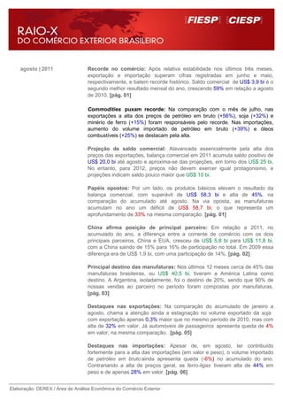 agosto | 2011                 Recorde no comércio: Após relativa estabilidade nos últimos três meses,
                                  exportação e importação superam cifras registradas em junho e maio,
                                  respectivamente, e batem recorde histórico. Saldo comercial de US$ 3,9 bi é o
                                  segundo melhor resultado mensal do ano, crescendo 59% em relação a agosto
                                  de 2010. [pág. 01]

                                  Commodities puxam recorde: Na comparação com o mês de julho, nas
                                  exportações a alta dos preços de petróleo em bruto (+56%), soja (+32%) e
                                  minério de ferro (+15%) foram responsáveis pelo recorde. Nas importações,
                                  aumento do volume importado de petróleo em bruto (+39%) e óleos
                                  combustíveis (+25%) se destacam pela alta.

                                  Projeção de saldo comercial: Alavancada essencialmente pela alta dos
                                  preços das exportações, balança comercial em 2011 acumula saldo positivo de
                                  US$ 20,0 bi até agosto e aproxima-se das projeções, em torno dos US$ 25 bi.
                                  No entanto, para 2012, preços não devem exercer igual protagonismo, e
                                  projeções indicam saldo pouco maior que US$ 10 bi.

                                  Papéis opostos: Por um lado, os produtos básicos elevam o resultado da
                                  balança comercial, com superávit de US$ 58,3 bi e alta de 45%, na
                                  comparação do acumulado até agosto. Na via oposta, as manufaturas
                                  acumulam no ano um déficit de US$ 58,7 bi, o que representa um
                                  aprofundamento de 33% na mesma comparação. [pág. 01]

                                  China afirma posição de principal parceiro: Em relação a 2011, no
                                  acumulado do ano, a diferença entre a corrente de comércio com os dois
                                  principais parceiros, China e EUA, cresceu de US$ 5,8 bi para US$ 11,8 bi,
                                  com a China saindo de 15% para 16% de participação no total. Em 2009 essa
                                  diferença era de US$ 1,9 bi, com uma participação de 14%. [pág. 02]

                                  Principal destino das manufaturas: Nos últimos 12 meses cerca de 45% das
                                  manufaturas brasileiras, ou US$ 40,5 bi, tiveram a América Latina como
                                  destino. A Argentina, isoladamente, foi o destino de 20%, sendo que 90% de
                                  nossas vendas ao parceiro no período foram compostas por manufaturas.
                                  [pág. 03]

                                  Destaques nas exportações: Na comparação do acumulado de janeiro a
                                  agosto, chama a atenção ainda a estagnação no volume exportado da soja
                                  com exportação apenas 0,3% maior que no mesmo período de 2010, mas com
                                  alta de 32% em valor. Já automóveis de passageiros apresenta queda de 4%
                                  em valor, na mesma comparação. [pág. 05]

                                  Destaques nas importações: Apesar de, em agosto, ter contribuído
                                  fortemente para a alta das importações (em valor e peso), o volume importado
                                  de petróleo em bruto ainda apresenta queda (-6%) no acumulado do ano.
                                  Contrariando a alta de preços geral, as ferro-ligas tiveram alta de 44% em
                                  peso e de apenas 28% em valor. [pág. 06]


Elaboração: DEREX / Área de Análise Econômica do Comércio Exterior
 