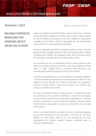 DezembroDezembroDezembroDezembro | 2014| 2014| 2014| 2014 São Paulo, 19 de Janeiro de 2015
BALANÇA COMERCIALBALANÇA COMERCIALBALANÇA COMERCIALBALANÇA COMERCIAL
BRASILEIRABRASILEIRABRASILEIRABRASILEIRA TEMTEMTEMTEM
PRIMEIRO DÉFICITPRIMEIRO DÉFICITPRIMEIRO DÉFICITPRIMEIRO DÉFICIT
ANUAL EM 14ANUAL EM 14ANUAL EM 14ANUAL EM 14 ANOSANOSANOSANOS
Apesar do superávit de US$ 293 milhões no último mês do ano, a balança
comercial brasileira registrou um déficit, após 14 anos. O saldo negativo
de US$ 3,9 bilhões foi resultado de US$ 225,1 bilhões em exportações
(retração de 7,1% frente a 2013) e importações de US$ 229,0 bilhões
(queda de 4,4% na mesma base de comparação).
De janeiro a dezembro de 2014, as vendas ao exterior recuaram nos três
grupos por fator agregado: básicos (-3,1%), semimanufaturados (-4,8%) e
manufaturados (-12,8%). Os embarques deste último recuaram 20,5%,
em dezembro, na comparação com o mesmo mês de 2013.
No acumulado do ano, as exportações tiveram queda expressiva para
todos os principais parceiros comerciais, como China, Argentina, Países
Baixos e Japão. Exceção feita ao mercado norte-americano, cuja
demanda pelos produtos brasileiros cresceu 9,6% em 2014.
A indústria automobilística foi uma das principais contribuições negativas
ao fraco resultado das exportações de manufaturados em 2014. Em seus
segmentos houve retração nas vendas de automóveis de passageiros,
veículos de carga, partes e peças para veículos e em motores para
veículos automóveis e suas partes.
No caso dos produtos básicos, verificou-se que, a despeito da queda
acumulada de 3,1% nos valores exportados, o volume dos embarques
cresceu em 2014. Esse fenômeno mostra que o agronegócio e a indústria
extrativa mantiveram um certo dinamismo produtivo, afetados apenas
financeiramente pela queda no preço das commodities nos mercados
internacionais.
Por fim, a corrente de comércio também mostrou um resultado negativo,
com queda interanual de 5,7% alcançando o montante de US$ 454,1
bilhões. Em linhas gerais, 2014 foi um ano marcado por um fraco
desempenho do comércio exterior brasileiro, sobretudo para os
produtos industrializados.
 