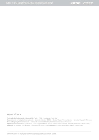 EQUIPE TÉCNICA
Federação das Indústrias do Estado de São Paulo – FIESP | Presidente: Paulo Skaf
Departamento de Relações Internacionais e Comércio Exterior – DEREX | Diretor Titular: Thomaz Zanotto | Gerente: Magaly M. Menezes
Área de Negociações Internacionais e Estudos de Comércio Exterior | Coordenador: José Luiz Pimenta Jr.
Equipe: Fernando Marques, Juliana Pucci, Laura Gonçalves Bilbao, Vinícius Santos, Clarice Tambelli, Bernardo Hernandez e Bruno Freire.
Endereço: Av. Paulista, 1313, 4º andar – São Paulo/SP – 01311-923 | Telefone: (11) 3549-4615 / 4493 | Fax: (11) 3549-4730.
 