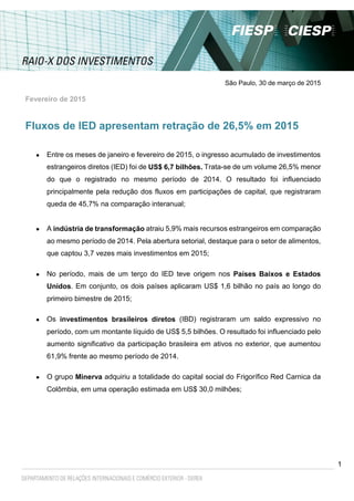 1
São Paulo, 30 de março de 2015
Fevereiro de 2015
Fluxos de IED apresentam retração de 26,5% em 2015
 Entre os meses de janeiro e fevereiro de 2015, o ingresso acumulado de investimentos
estrangeiros diretos (IED) foi de US$ 6,7 bilhões. Trata-se de um volume 26,5% menor
do que o registrado no mesmo período de 2014. O resultado foi influenciado
principalmente pela redução dos fluxos em participações de capital, que registraram
queda de 45,7% na comparação interanual;
 A indústria de transformação atraiu 5,9% mais recursos estrangeiros em comparação
ao mesmo período de 2014. Pela abertura setorial, destaque para o setor de alimentos,
que captou 3,7 vezes mais investimentos em 2015;
 No período, mais de um terço do IED teve origem nos Países Baixos e Estados
Unidos. Em conjunto, os dois países aplicaram US$ 1,6 bilhão no país ao longo do
primeiro bimestre de 2015;
 Os investimentos brasileiros diretos (IBD) registraram um saldo expressivo no
período, com um montante líquido de US$ 5,5 bilhões. O resultado foi influenciado pelo
aumento significativo da participação brasileira em ativos no exterior, que aumentou
61,9% frente ao mesmo período de 2014.
 O grupo Minerva adquiriu a totalidade do capital social do Frigorífico Red Carnica da
Colômbia, em uma operação estimada em US$ 30,0 milhões;
 