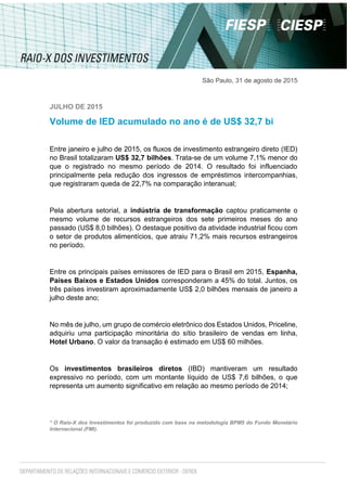 São Paulo, 31 de agosto de 2015
JULHO DE 2015
Volume de IED acumulado no ano é de US$ 32,7 bi
Entre janeiro e julho de 2015, os fluxos de investimento estrangeiro direto (IED)
no Brasil totalizaram US$ 32,7 bilhões. Trata-se de um volume 7,1% menor do
que o registrado no mesmo período de 2014. O resultado foi influenciado
principalmente pela redução dos ingressos de empréstimos intercompanhias,
que registraram queda de 22,7% na comparação interanual;
Pela abertura setorial, a indústria de transformação captou praticamente o
mesmo volume de recursos estrangeiros dos sete primeiros meses do ano
passado (US$ 8,0 bilhões). O destaque positivo da atividade industrial ficou com
o setor de produtos alimentícios, que atraiu 71,2% mais recursos estrangeiros
no período.
Entre os principais países emissores de IED para o Brasil em 2015, Espanha,
Países Baixos e Estados Unidos corresponderam a 45% do total. Juntos, os
três países investiram aproximadamente US$ 2,0 bilhões mensais de janeiro a
julho deste ano;
No mês de julho, um grupo de comércio eletrônico dos Estados Unidos, Priceline,
adquiriu uma participação minoritária do sítio brasileiro de vendas em linha,
Hotel Urbano. O valor da transação é estimado em US$ 60 milhões.
Os investimentos brasileiros diretos (IBD) mantiveram um resultado
expressivo no período, com um montante líquido de US$ 7,6 bilhões, o que
representa um aumento significativo em relação ao mesmo período de 2014;
* O Raio-X dos Investimentos foi produzido com base na metodologia BPM5 do Fundo Monetário
Internacional (FMI).
 