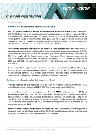 Outubro de 2011

Destaques dos Investimentos Brasileiros no Exterior

• Mês de outubro acentua o retorno de Investimento Brasileiro Direto: o mês contabilizou
 US$ 1,5 bilhão de retorno em investimentos de empresas brasileiras no exterior, o saldo do IBD no
 acumulado do ano fechou em US$ 12,3 bilhões. Apesar da conta de Participação no capital se
 manter positiva (saída de investimentos), ainda que 53,0% menor que no mesmo período do ano
 passado, a conta de Empréstimos intercompanhias apresentou o retorno de, aproximadamente,
 US$ 3,0 bilhões, valor 4,3 vezes maior do que no mês de setembro.

• Investimento de empresas brasileiras no exterior é 43,8% menor do que em 2010: apenas 6
 setores apresentam cifras de investimento no exterior maiores do que no mesmo período de 2010,
 dentre estes se destacam Extração de petróleo e gás natural (Setor Primário), crescimento de
 52,0% em relação a 2010, Outros equipamentos de transporte (Setor Industrial), crescimento de
 797,3%, e Telecomunicações (Setor de Serviços), saindo de US$ 71,7 bilhões no acumulado de
 2010 para US$ 935,1 no mesmo período de 2011, valor 13,0 vezes maior na comparação com o
 ano anterior.

• Empresa brasileira amplia atuação na América do Norte: a empresa Iochpe-Maxion (Metalurgia)
 anunciou a compra da empresa Hayes Lemmerz, situada nos EUA, por US$ 725,0 milhões, e da
 mexicana Galaz, por US$ 195,0 milhões. Desta maneira a empresa amplia substancialmente sua
 capacidade de produção para atender as montadoras de ambos os países.

Destaques dos Investimentos Estrangeiros no Brasil

• Recorde histórico em IED: apesar da queda de 12,3% em relação a setembro, o montante de IED
 acumulado até outubro já chega a US$ 56,0 bilhões, o maior valor da série histórica.

• Investimento de empresas estrangeiras no Brasil é 70,5% maior do que em 2010, no
 acumulado até outubro: o setor de Telecomunicações (Setor de Serviços) mantém o maior afluxo
 de investimentos recebidos no acumulado do ano, US$ 6,7 bilhões, com crescimento de 945,1% em
 relação a 2010. Na indústria, o setor de bebidas apresenta o maior volume de investimentos,
 US$ 4,2 bilhões contra apenas US$ 363,0 milhões no mesmo período de 2010, montante de 11,5
 vezes maior do que em 2010.

• Empresa indiana compra parque eólico no estado do Ceará: a empresas Suzlon Energy selou a
 compra de cinco usinas eólicas, que transferiu 100,0% do controle acionário para a empresa, antes
 a cargo da Eólica Faísa. O valor da operação não foi divulgado.




                                                                                                     1
 