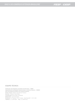EQUIPE TÉCNICA
Federação das Indústrias do Estado de São Paulo – FIESP
Departamento de Relações Internacionais e Comércio Exterior – DEREX
Área de Análise Econômica do Comércio Exterior
Diretor Titular: Roberto Giannetti da Fonseca
Gerente: Frederico Arana Meira
Coordenador: Bruno Maia Cavalcante
Elaboração: Laura Gonçalves.
Endereço: Av. Paulista, 1313, 4º andar – São Paulo/SP – 01311-923.
Telefone: (11) 3549-4627 Fax: (11) 3549-4730.
 