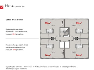 Haus – Unidades tipo

Cotas, áreas e finais




                                                                                   3,28m
                                                          69m2                                          69m2

Apartamentos que fazem
divisa com a caixa de escadas
possuem 69m2 privativos.




Apartamentos que fazem divisa
com a caixa dos elevadores
possuem 70m2 privativos.




                                                                                     3,86m
                                                          70m2                                          70m2



Especificações referentes à última versão de MaxHaus. Consulte as especificidades de cada empreendimento.
Material apenas para uso interno.
 