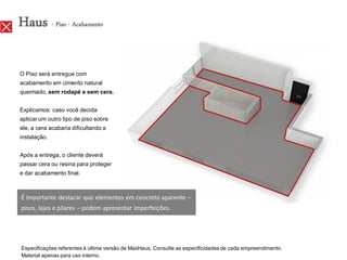 Haus - Piso - Acabamento

O Piso será entregue com
acabamento em cimento natural
queimado, sem rodapé e sem cera.


Explicamos: caso você decida
aplicar um outro tipo de piso sobre
ele, a cera acabaria dificultando a
instalação.


Após a entrega, o cliente deverá
passar cera ou resina para proteger
e dar acabamento final.



É importante destacar que elementos em concreto aparente –
pisos, lajes e pilares – podem apresentar imperfeições.




Especificações referentes à última versão de MaxHaus. Consulte as especificidades de cada empreendimento.
Material apenas para uso interno.
 