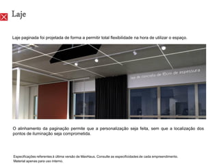 Laje
Laje paginada foi projetada de forma a permitir total flexibilidade na hora de utilizar o espaço.




O alinhamento da paginação permite que a personalização seja feita, sem que a localização dos
pontos de iluminação seja comprometida.




Especificações referentes à última versão de MaxHaus. Consulte as especificidades de cada empreendimento.
Material apenas para uso interno.
 