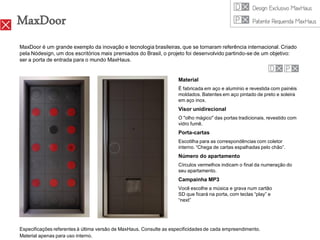 MaxDoor
MaxDoor é um grande exemplo da inovação e tecnologia brasileiras, que se tornaram referência internacional. Criado
pela Nódesign, um dos escritórios mais premiados do Brasil, o projeto foi desenvolvido partindo-se de um objetivo:
ser a porta de entrada para o mundo MaxHaus.


                                                                     Material
                                                                     É fabricada em aço e alumínio e revestida com painéis
                                                                     moldados. Batentes em aço pintado de preto e soleira
                                                                     em aço inox.
                                                                     Visor unidirecional
                                                                     O "olho mágico" das portas tradicionais, revestido com
                                                                     vidro fumê.
                                                                     Porta-cartas
                                                                     Escotilha para as correspondências com coletor
                                                                     interno. “Chega de cartas espalhadas pelo chão”.
                                                                     Número do apartamento
                                                                     Círculos vermelhos indicam o final da numeração do
                                                                     seu apartamento.
                                                                     Campainha MP3
                                                                     Você escolhe a música e grava num cartão
                                                                     SD que ficará na porta, com teclas “play” e
                                                                     “next”




Especificações referentes à última versão de MaxHaus. Consulte as especificidades de cada empreendimento.
Material apenas para uso interno.
 