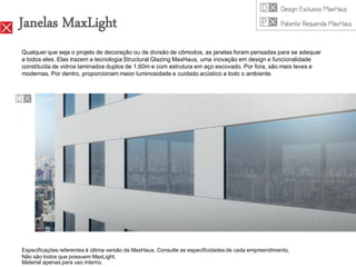 Janelas MaxLight
Qualquer que seja o projeto de decoração ou de divisão de cômodos, as janelas foram pensadas para se adequar
a todos eles. Elas trazem a tecnologia Structural Glazing MaxHaus, uma inovação em design e funcionalidade
constituída de vidros laminados duplos de 1,60m e com estrutura em aço escovado. Por fora, são mais leves e
modernas. Por dentro, proporcionam maior luminosidade e cuidado acústico a todo o ambiente.




Especificações referentes à última versão de MaxHaus. Consulte as especificidades de cada empreendimento.
Não são todos que possuem MaxLight.
Material apenas para uso interno.
 