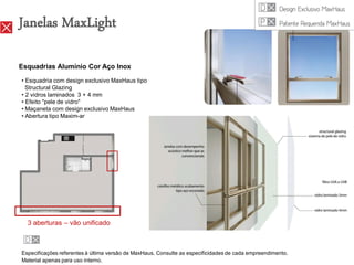 Janelas MaxLight

Esquadrias Alumínio Cor Aço Inox

• Esquadria com design exclusivo MaxHaus tipo
  Structural Glazing
• 2 vidros laminados 3 + 4 mm
• Efeito "pele de vidro"
• Maçaneta com design exclusivo MaxHaus
• Abertura tipo Maxim-ar




  3 aberturas – vão unificado



Especificações referentes à última versão de MaxHaus. Consulte as especificidades de cada empreendimento.
Material apenas para uso interno.
 