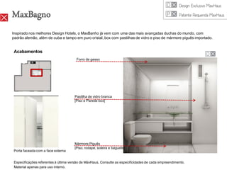 MaxBagno
Inspirado nos melhores Design Hotels, o MaxBanho já vem com uma das mais avançadas duchas do mundo, com
padrão alemão, além de cuba e tampo em puro cristal, box com pastilhas de vidro e piso de mármore piguês importado.


 Acabamentos
                                       Forro de gesso




                                      Pastilha de vidro branca
                                      [Piso e Parede box]




                                      Mármore Piguês
                                      [Piso, rodapé, soleira e baguete]
 Porta faceada com a face externa


 Especificações referentes à última versão de MaxHaus. Consulte as especificidades de cada empreendimento.
 Material apenas para uso interno.
 