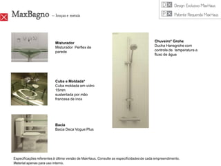 MaxBagno – louças e metais

                          Misturador                                                     Chuveiro* Grohe
                          Misturador Perflex de                                          Ducha Hansgrohe com
                          parede                                                         controle de temperatura e
                                                                                         fluxo de água




                          Cuba e Moldada*
                          Cuba moldada em vidro
                          15mm
                          sustentada por mão
                          francesa de inox




                          Bacia
                          Bacia Deca Vogue Plus




Especificações referentes à última versão de MaxHaus. Consulte as especificidades de cada empreendimento.
Material apenas para uso interno.
 