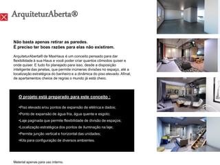 ArquiteturAberta®

Não basta apenas retirar as paredes.
É preciso ter boas razões para elas não existirem.

ArquiteturAberta® de MaxHaus é um conceito pensado para dar
flexibilidade à sua Haus e você poder criar quantos cômodos quiser e
onde quiser. E tudo foi planejado para isso, desde a disposição
inteligente das janelas, que permite inúmeras divisões no espaço, até a
localização estratégica do banheiro e a dinâmica do piso elevado. Afinal,
de apartamentos cheios de regras o mundo já está cheio.




   O projeto está preparado para este conceito :

   •Piso elevado e/ou pontos de expansão de elétrica e dados;
   •Ponto de expansão de água fria, água quente e esgoto;
   •Laje paginada que permite flexibilidade de divisão de espaços;
   •Localização estratégica dos pontos de iluminação na laje;
   •Permite junção vertical e horizontal das unidades;
   •Kits para configuração de diversos ambientes.




Material apenas para uso interno.
 