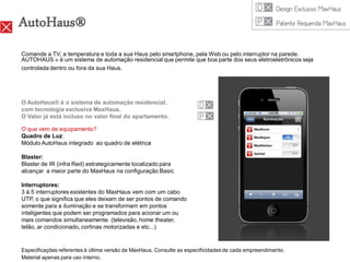 AutoHaus®
Comande a TV, a temperatura e toda a sua Haus pelo smartphone, pela Web ou pelo interruptor na parede.
AUTOHAUS ® é um sistema de automação residencial que permite que boa parte dos seus eletroeletrônicos seja
controlada dentro ou fora da sua Haus.




O AutoHaus® é o sistema de automação residencial,
com tecnologia exclusiva MaxHaus.
O Valor já está incluso no valor final do apartamento.

O que vem de equipamento?
Quadro de Luz:
Módulo AutoHaus integrado ao quadro de elétrica

Blaster:
Blaster de IR (infra Red) estrategicamente localizado para
alcançar a maior parte do MaxHaus na configuração Basic

Interruptores:
3 à 5 interruptores existentes do MaxHaus vem com um cabo
UTP, o que significa que eles deixam de ser pontos de comando
somente para a iluminação e se transformam em pontos
inteligentes que podem ser programados para acionar um ou
mais comandos simultaneamente. (televisão, home theater,
telão, ar condicionado, cortinas motorizadas e etc...)


Especificações referentes à última versão de MaxHaus. Consulte as especificidades de cada empreendimento.
Material apenas para uso interno.
 