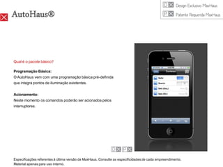AutoHaus®


Qual é o pacote básico?

Programação Básica:
O AutoHaus vem com uma programação básica pré-definida
que integra pontos de iluminação existentes.


Acionamento:
Neste momento os comandos poderão ser acionados pelos
interruptores.




Especificações referentes à última versão de MaxHaus. Consulte as especificidades de cada empreendimento.
Material apenas para uso interno.
 