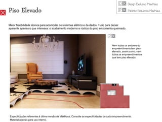 Piso Elevado
Maior flexibilidade técnica para acomodar os sistemas elétrico e de dados. Tudo para deixar
aparente apenas o que interessa: o acabamento moderno e rústico do piso em cimento queimado.




                                                                                        Nem todos os andares do
                                                                                        empreendimento tem piso
                                                                                        elevado, assim como, nem
                                                                                        todos os empreendimentos
                                                                                        que tem piso elevado.




 Especificações referentes à última versão de MaxHaus. Consulte as especificidades de cada empreendimento.
 Material apenas para uso interno.
 
