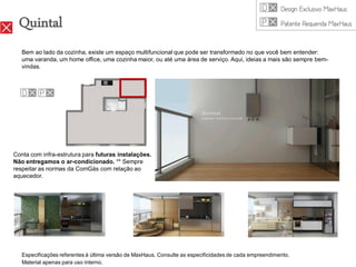 Quintal
   Bem ao lado da cozinha, existe um espaço multifuncional que pode ser transformado no que você bem entender:
   uma varanda, um home office, uma cozinha maior, ou até uma área de serviço. Aqui, ideias a mais são sempre bem-
   vindas.




Conta com infra-estrutura para futuras instalações.
Não entregamos o ar-condicionado. ** Sempre
respeitar as normas da ComGás com relação ao
aquecedor.




   Especificações referentes à última versão de MaxHaus. Consulte as especificidades de cada empreendimento.
   Material apenas para uso interno.
 