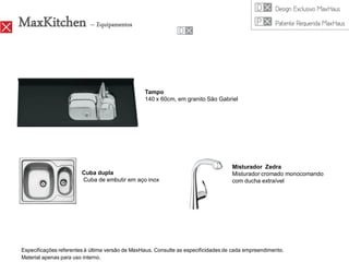 MaxKitchen – Equipamentos


                                                 Tampo
                                                 140 x 60cm, em granito São Gabriel




                                                                                    Misturador Zedra
                        Cuba dupla                                                  Misturador cromado monocomando
                        Cuba de embutir em aço inox                                 com ducha extraível




Especificações referentes à última versão de MaxHaus. Consulte as especificidades de cada empreendimento.
Material apenas para uso interno.
 