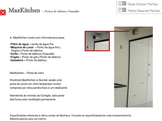 MaxKitchen – Pontos de elétrica e Exaustão

A MaxKitchen conta com infra-estrutura para:

•Filtro de água – ponto de água fria
•Máquina de Lavar - Ponto de água fria |
 Esgoto | Ponto de elétrica
•Coifa – Ponto de elétrica | Exaustão
•Fogão – Ponto de gás | Ponto de elétrica
•Geladeira – Ponto de elétrica



MaxKitchen – Porta de vidro

Dividindo MaxKitchen e Quintal, existe uma
porta de correr em vidro temperado incolor
composta por dois painéis fixos e um deslizante.

Atendendo às normas da Comgás, esta porta
terá furos para ventilação permanente.




Especificações referentes à última versão de MaxHaus. Consulte as especificidades de cada empreendimento.
Material apenas para uso interno.
 