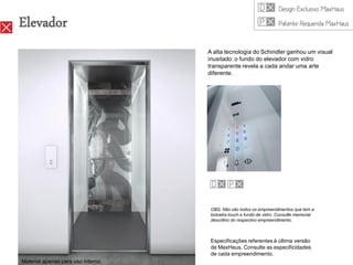 Elevador
                                    A alta tecnologia do Schindler ganhou um visual
                                    inusitado: o fundo do elevador com vidro
                                    transparente revela a cada andar uma arte
                                    diferente.




                                     OBS. Não são todos os empreendimentos que tem a
                                     botoeira touch e fundo de vidro. Consulte memorial
                                     descritivo do respectivo empreendimento.



                                     Especificações referentes à última versão
                                     de MaxHaus. Consulte as especificidades
                                     de cada empreendimento.
Material apenas para uso interno.
 