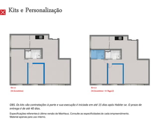 Kits e Personalização




Kit 2.1                                                                Kit 2.2
[02 dormitórios]                                                       [02 dormitórios + 01 Bagno]}




OBS. Os kits são contratações à parte e sua execução é iniciada em até 15 dias após Habite-se. O prazo de
entrega é de até 40 dias.
Especificações referentes à última versão de MaxHaus. Consulte as especificidades de cada empreendimento.
Material apenas para uso interno.
 