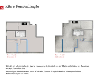 Kits e Personalização




 Kit 3.1 – Versão 01                                                Kit 3.1 – Versão 02
 [03 dormitórios ]}                                                 [03 dormitórios ]}




OBS. Os kits são contratações à parte e sua execução é iniciada em até 15 dias após Habite-se. O prazo de
entrega é de até 40 dias.
Especificações referentes à última versão de MaxHaus. Consulte as especificidades de cada empreendimento.
Material apenas para uso interno.
 