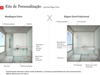 Kits de Personalização – opcionais Bagno Extra
  MaxBagno Extra


Pelicula jateada               Pastilha
                                                           X                         Bagno ExtraTradicional

                                                                         Pelicula jateada              Porcelanato




                                                                         Bancada em
                                            Bancada e                    mármore e
                                            cuba                         cuba de semi-
                                            de vidro                     encaixe
                                            15mm



                                           Bacia com
                                           saída                          Piso box
                                           horizontal


                                                                                                 Porcelanato     Bacia com saída
Piso box               Mármore Piguês                                                                            horizontal


   Especificações referentes à última versão de MaxHaus. Consulte as especificidades de cada empreendimento.
   Material apenas para uso interno.
 