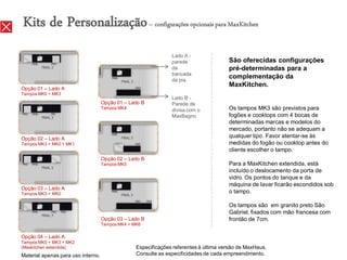 Kits de Personalização – configurações opcionais para MaxKitchen
                                                                Lado A -
                                                                parede                 São oferecidas configurações
                                                                da                     pré-determinadas para a
                                                                bancada
                                                                da pia.
                                                                                       complementação da
                                                                                       MaxKitchen.
Opção 01 – Lado A
Tampos MK0 + MK3
                                                                Lado B -
                                    Opção 01 – Lado B           Parede de
                                    Tampos MK4
                                                                divisa com o           Os tampos MK3 são previstos para
                                                                MaxBagno               fogões e cooktops com 4 bocas de
                                                                                       determinadas marcas e modelos do
                                                                                       mercado, portanto não se adequam a
Opção 02 – Lado A
                                                                                       qualquer tipo. Favor atentar-se às
Tampos MK3 + MK0 + MK1                                                                 medidas do fogão ou cooktop antes do
                                                                                       cliente escolher o tampo.
                                    Opção 02 – Lado B
                                    Tampos MK5                                         Para a MaxKitchen extendida, está
                                                                                       incluído o deslocamento da porta de
                                                                                       vidro. Os pontos do tanque e da
                                                                                       máquina de lavar ficarão escondidos sob
Opção 03 – Lado A
Tampos MK3 + MK0                                                                       o tampo.

                                                                                       Os tampos são em granito preto São
                                                                                       Gabriel, fixados com mão francesa com
                                    Opção 03 – Lado B                                  frontão de 7cm.
                                    Tampos MK4 + MK6

Opção 04 – Lado A
Tampos MK0 + MK3 + MK2
(Maxkitchen extendida)                            Especificações referentes à última versão de MaxHaus.
Material apenas para uso interno.                 Consulte as especificidades de cada empreendimento.
 