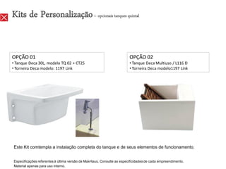 Kits de Personalização – opcionais tanques quintal


OPÇÃO 01                                                               OPÇÃO 02
• Tanque Deca 30L, modelo TQ 02 + CT25                                 • Tanque Deca Multiuso / L116 D
• Torneira Deca modelo: 1197 Link                                      • Torneira Deca modelo1197 Link




Este Kit comtempla a instalação completa do tanque e de seus elementos de funcionamento.


Especificações referentes à última versão de MaxHaus. Consulte as especificidades de cada empreendimento.
Material apenas para uso interno.
 