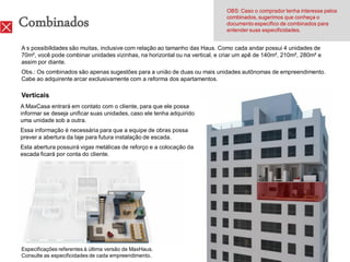 OBS: Caso o comprador tenha interesse pelos

Combinados                                                                   combinados, sugerimos que conheça o
                                                                             documento específico de combinados para
                                                                             entender suas especificidades.


A s possibilidades são muitas, inclusive com relação ao tamanho das Haus. Como cada andar possui 4 unidades de
70m², você pode combinar unidades vizinhas, na horizontal ou na vertical, e criar um apê de 140m², 210m², 280m² e
assim por diante.
Obs.: Os combinados são apenas sugestões para a união de duas ou mais unidades autônomas de empreendimento.
Cabe ao adquirente arcar exclusivamente com a reforma dos apartamentos.

Verticais
A MaxCasa entrará em contato com o cliente, para que ele possa
informar se deseja unificar suas unidades, caso ele tenha adquirido
uma unidade sob a outra.
Essa informação é necessária para que a equipe de obras possa
prever a abertura da laje para futura instalação de escada.
Esta abertura possuirá vigas metálicas de reforço e a colocação da
escada ficará por conta do cliente.




Especificações referentes à última versão de MaxHaus.
Consulte as especificidades de cada empreendimento.
 