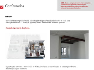 OBS: Caso o comprador tenha interesse pelos

Combinados                                                                       combinados, sugerimos que conheça o
                                                                                 documento específico de combinados para
                                                                                 entender suas especificidades.




Verticais

Dependendo do empreendimento, o cliente poderá optar entre alguns modelos de vãos para
colocação de escada : L ou leque; opções que será informado em momento oportuno.


A escada é por conta do cliente.




Especificações referentes à última versão de MaxHaus. Consulte as especificidades de cada empreendimento.
Material apenas para uso interno.
 