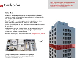 OBS: Caso o comprador tenha interesse pelos

Combinados                                                             combinados, sugerimos que conheça o
                                                                       documento específico de combinados para
                                                                       entender suas especificidades.




Horizontais
A MaxCasa entrará em contato com o cliente, para que ele possa
informar se deseja unificar suas unidades, caso ele tenha adquirido
uma unidade ao lado da outra.
Essa informação é necessária para que a equipe de obras possa
prever o perfeito nivelamento do piso entre as unidades.
A união horizontal pode ser feita através da parede da MaxKitchen ou
do MaxRoom.
Dependendo do tipo de união, poderão ser necessárias obras civis
posteriores, por conta do cliente, para execução dos ramais da
infraestrutura hidráulica, gás e elétrica.
Para mais informações, entre em contato com dna@maxhaus.com.br




                                                        210m2




Especificações referentes à última versão de MaxHaus.
Consulte as especificidades de cada empreendimento.
Material apenas para uso interno.
 