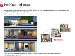 PentHaus - cobertura
A cobertura de um MaxHaus é um capítulo a parte. Isso porque cada empreendimento tem uma planta diferente para
você criar um espaço ainda mais exclusivo.
Cada empreendimento MaxHaus possui uma cobertura diferente.




                                                                                            Spa opcional.




Especificações referentes à última versão de MaxHaus. Consulte as especificidades de cada empreendimento.
Material apenas para uso interno.
 