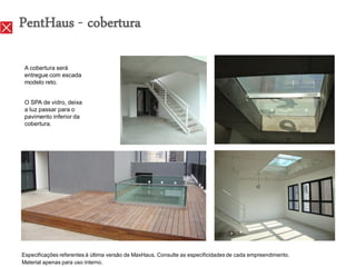 PentHaus - cobertura

 A cobertura será
 entregue com escada
 modelo reto.


 O SPA de vidro, deixa
 a luz passar para o
 pavimento inferior da
 cobertura.




Especificações referentes à última versão de MaxHaus. Consulte as especificidades de cada empreendimento.
Material apenas para uso interno.
 