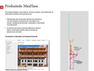 Produzindo MaxHaus
Tecnologia testada e aprovada em diversos países, principalmente na
execução de edifícios de grande porte.


• MaxHauses são produzidos através de processos,
  com tecnologias inovadoras de manufatura em
  escala, assegurando precisão, qualidade e velocidade
  incomparáveis

• O sistema de formas trepantes MaxHaus elimina
  toda a construção pesada depois da fase de
  estrutura de concreto

Produziert in Brasilien mit DeutschTechnik




                                                                      Plataforma de
                                                                      Moldagem




                                                                      Plataforma
                                                                           Superfície
                                                                      de Acabamento
                                                                           Acabada



 Material apenas para uso interno.
 