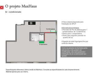 O projeto MaxHaus
Ar - condicionado




                                                                               A Haus estará preparada para
                                                                               Instalação de SPLIT

                                                                               Infra-estrutura entregue:
                                                         Condensadora
                                                                               • Previsão de Pto de elétrica para 1
                                                                                 condensadora de 12.000 BTUs
                                                                               • Dreno para 1 evaporadora
                                                                               • Ponto para disjuntor previsto no
                                                                                  quadro de luz

                                                                               A ligação da rede frigorígena fica por
                                                                               conta do cliente.
                                               Evaporadora

                                                                               Como as paredes da fachada serão
                                                                               estruturais e não podem ser
                                                                               modificadas, não será possível a
                                                                               instalação de ar-condicionado tipo
                                                                               “janela”.




Especificações referentes à última versão de MaxHaus. Consulte as especificidades de cada empreendimento.
Material apenas para uso interno.
 