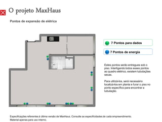O projeto MaxHaus
Pontos de expansão de elétrica




                                                                                       7 Pontos para dados

                                                                                      7 Pontos de energia



                                                                                 Estes pontos serão entregues sob o
                                                                                 piso. Interligando todos esses pontos
                                                                                 ao quadro elétrico, existem tubulações
                                                                                 secas.

                                                                                 Para utilizá-los, será necessário
                                                                                 localizá-los em planta e furar o piso no
                                                                                 ponto específico para encontrar a
                                                                                 tubulação.




Especificações referentes à última versão de MaxHaus. Consulte as especificidades de cada empreendimento.
Material apenas para uso interno.
 