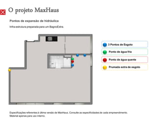 O projeto MaxHaus
Pontos de expansão de hidráulica
Infra-estrutura preparada para um BagnoExtra.




                                                                                       3 Pontos de Esgoto

                                                                                        Ponto de água fria

                                                                                        Ponto de água quente

                                                                                        Prumada extra de esgoto




Especificações referentes à última versão de MaxHaus. Consulte as especificidades de cada empreendimento.
Material apenas para uso interno.
 