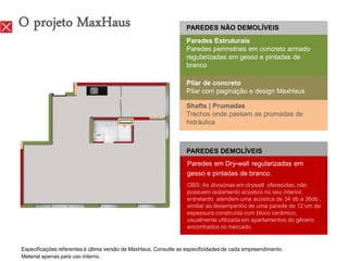 O projeto MaxHaus                                                 PAREDES NÃO DEMOLÍVEIS
                                                                  Paredes Estruturais
                                                                  Paredes perimetrais em concreto armado
                                                                  regularizadas em gesso e pintadas de
                                                                  branco

                                                                  Pilar de concreto
                                                                  Pilar com paginação e design MaxHaus

                                                                  Shafts | Prumadas
                                                                  Trechos onde passam as prumadas de
                                                                  hidráulica



                                                                  PAREDES DEMOLÍVEIS
                                                                  Paredes em Dry-wall regularizadas em
                                                                  gesso e pintadas de branco.
                                                                  OBS: As divisórias em drywall oferecidas, não
                                                                  possuem isolamento acústico no seu interior,
                                                                  entretanto atendem uma acústica de 34 db a 36db ,
                                                                  similar ao desempenho de uma parede de 12 cm de
                                                                  espessura construída com bloco cerâmico,
                                                                  usualmente utilizada em apartamentos do gênero
                                                                  encontrados no mercado.


Especificações referentes à última versão de MaxHaus. Consulte as especificidades de cada empreendimento.
Material apenas para uso interno.
 