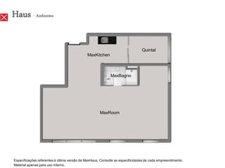 Haus - Ambientes

                                                                               Quintal
                                             MaxKitchen



                                                            MaxBagno




                                                     MaxRoom




Especificações referentes à última versão de MaxHaus. Consulte as especificidades de cada empreendimento.
Material apenas para uso interno.
 