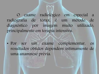 O exame radiológico em especial a
radiografia de tórax, é um método de
diagnóstico por imagem muito utilizado,
principalmente em terapia intensiva.
• Por ser um exame complementar, os
resultados obtidos dependem intimamente de
uma anamnese prévia.
 