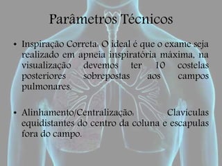 Parâmetros Técnicos
• Inspiração Correta: O ideal é que o exame seja
realizado em apneia inspiratória máxima, na
visualização devemos ter 10 costelas
posteriores sobrepostas aos campos
pulmonares.
• Alinhamento/Centralização: Clavículas
equidistantes do centro da coluna e escapulas
fora do campo.
 